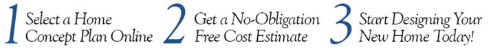 How It Works: 3 Simple Steps Three-step process: 1) Select a Home Concept Plan Online, 2) Get a No-Obligation Free Cost Estimate, 3) Start Designing Your New Home Today